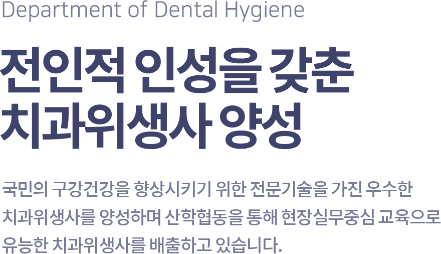 Department of Dental Hygiene 전인적 인성을 갖춘 치과위생사 양성, 국민의 구강건강을 향상시키기 위한 전문기술을 가진 우수한 치과위생사를 양성하며 산학협동을 통해 현장실무중심 교육으로 유능한 치과위생사를 배출하고 있습니다.